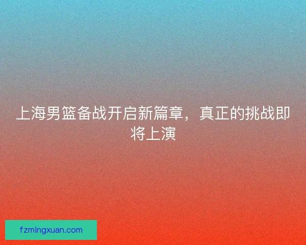 上海男篮备战开启新篇章，真正的挑战即将上演