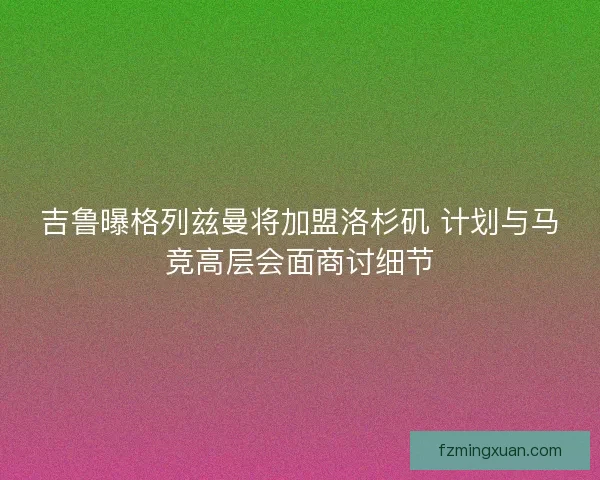 吉鲁曝格列兹曼将加盟洛杉矶 计划与马竞高层会面商讨细节