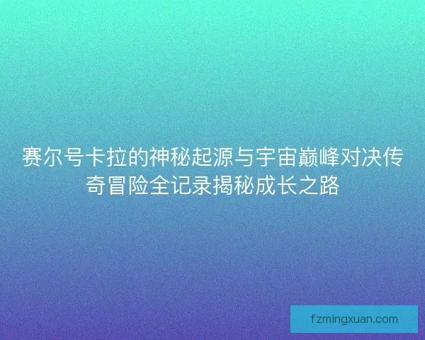 赛尔号卡拉的神秘起源与宇宙巅峰对决传奇冒险全记录揭秘成长之路