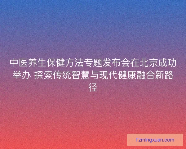 中医养生保健方法专题发布会在北京成功举办 探索传统智慧与现代健康融合新路径