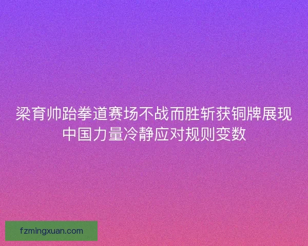 梁育帅跆拳道赛场不战而胜斩获铜牌展现中国力量冷静应对规则变数